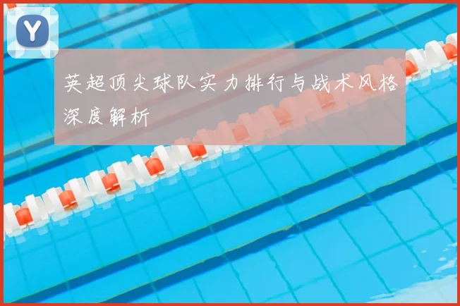 英超顶尖球队实力排行与战术风格深度解析